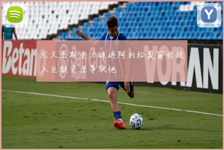 尤文图斯全力追逐阿利松夏窗将投入巨额资源争取他