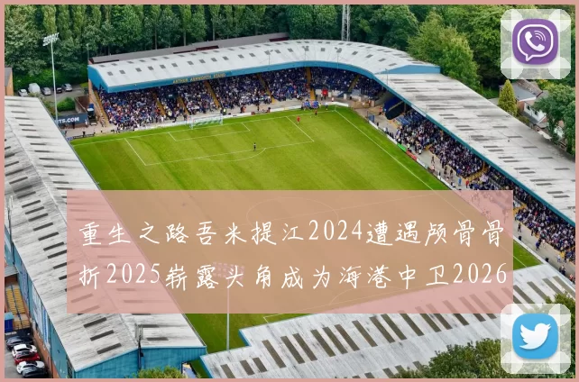 重生之路吾米提江2024遭遇颅骨骨折2025崭露头角成为海港中卫2026冲击U23冠军