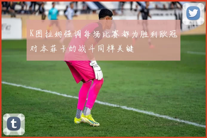 K图拉姆强调每场比赛都为胜利欧冠对本菲卡的战斗同样关键