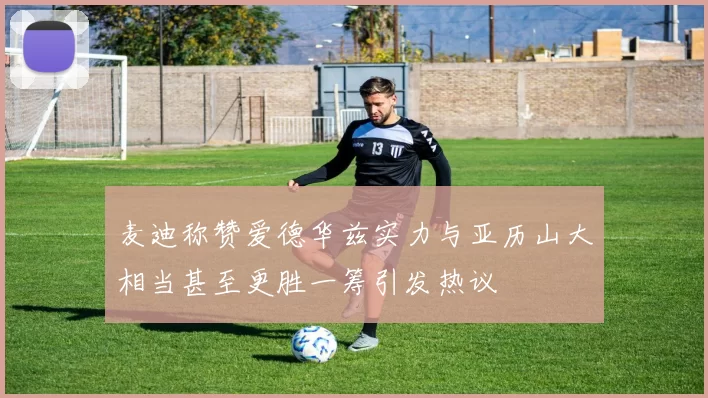 麦迪称赞爱德华兹实力与亚历山大相当甚至更胜一筹引发热议