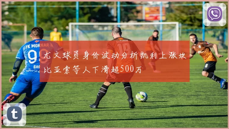 尤文球员身价波动分析凯利上涨坎比亚索等人下滑超500万