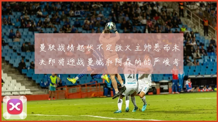 曼联战绩起伏不定救火主帅悬而未决即将迎战曼城和阿森纳的严峻考验