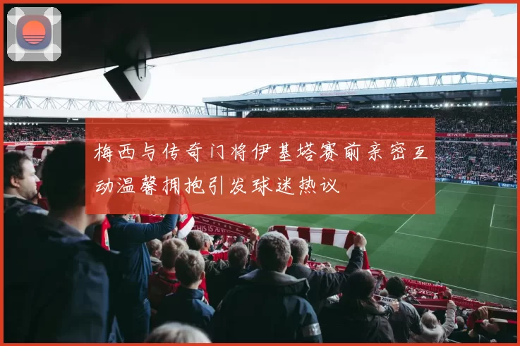 梅西与传奇门将伊基塔赛前亲密互动温馨拥抱引发球迷热议
