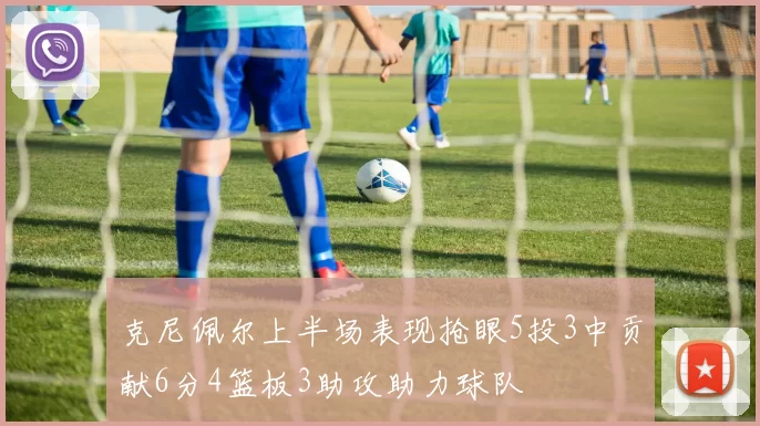 克尼佩尔上半场表现抢眼5投3中贡献6分4篮板3助攻助力球队