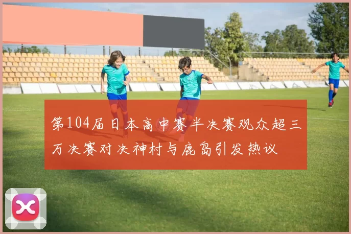 第104届日本高中赛半决赛观众超三万决赛对决神村与鹿岛引发热议