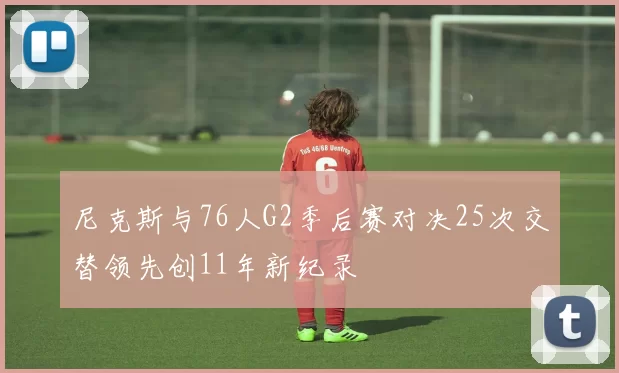 尼克斯与76人G2季后赛对决25次交替领先创11年新纪录
